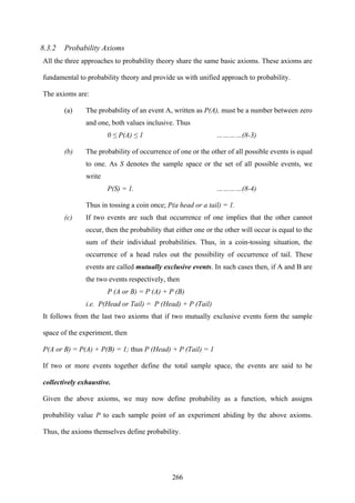 266
8.3.2 Probability Axioms
All the three approaches to probability theory share the same basic axioms. These axioms are
fundamental to probability theory and provide us with unified approach to probability.
The axioms are:
(a) The probability of an event A, written as P(A), must be a number between zero
and one, both values inclusive. Thus
0 ≤ P(A) ≤ 1 …………(8-3)
(b) The probability of occurrence of one or the other of all possible events is equal
to one. As S denotes the sample space or the set of all possible events, we
write
P(S) = 1. …………(8-4)
Thus in tossing a coin once; P(a head or a tail) = 1.
(c) If two events are such that occurrence of one implies that the other cannot
occur, then the probability that either one or the other will occur is equal to the
sum of their individual probabilities. Thus, in a coin-tossing situation, the
occurrence of a head rules out the possibility of occurrence of tail. These
events are called mutually exclusive events. In such cases then, if A and B are
the two events respectively, then
P (A or B) = P (A) + P (B)
i.e. P(Head or Tail) = P (Head) + P (Tail)
It follows from the last two axioms that if two mutually exclusive events form the sample
space of the experiment, then
P(A or B) = P(A) + P(B) = 1; thus P (Head) + P (Tail) = 1
If two or more events together define the total sample space, the events are said to be
collectively exhaustive.
Given the above axioms, we may now define probability as a function, which assigns
probability value P to each sample point of an experiment abiding by the above axioms.
Thus, the axioms themselves define probability.
 