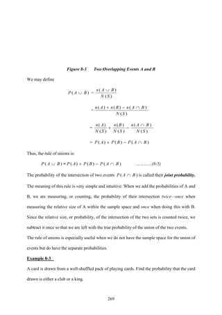 269
Figure 8-3 Two Overlapping Events A and B
We may define
)( BAP ∪ =
)(
)(
SN
BAn ∪
=
)(
()()(
SN
BAnBnAn )∩−+
=
)(
(
)(
)(
)(
)(
SN
BAn
SN
Bn
SN
An )∩
−+
= )∩−+ BAPBPAP ()()(
Thus, the rule of unions is:
)( BAP ∪ = )∩−+ BAPBPAP ()()( …………(8-5)
The probability of the intersection of two events )∩ BAP ( is called their joint probability.
The meaning of this rule is very simple and intuitive: When we add the probabilities of A and
B, we are measuring, or counting, the probability of their intersection twice—once when
measuring the relative size of A within the sample space and once when doing this with B.
Since the relative size, or probability, of the intersection of the two sets is counted twice, we
subtract it once so that we are left with the true probability of the union of the two events.
The rule of unions is especially useful when we do not have the sample space for the union of
events but do have the separate probabilities.
Example 8-3
A card is drawn from a well-shuffled pack of playing cards. Find the probability that the card
drawn is either a club or a king.
 
