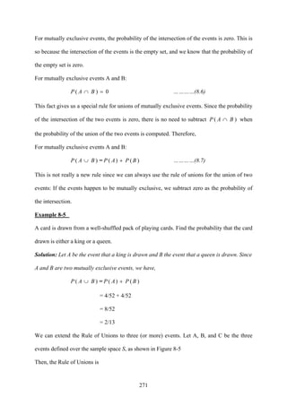 271
For mutually exclusive events, the probability of the intersection of the events is zero. This is
so because the intersection of the events is the empty set, and we know that the probability of
the empty set is zero.
For mutually exclusive events A and B:
0( =)∩ BAP …………(8.6)
This fact gives us a special rule for unions of mutually exclusive events. Since the probability
of the intersection of the two events is zero, there is no need to subtract )∩ BAP ( when
the probability of the union of the two events is computed. Therefore,
For mutually exclusive events A and B:
)( BAP ∪ = )()( BPAP + …………(8.7)
This is not really a new rule since we can always use the rule of unions for the union of two
events: If the events happen to be mutually exclusive, we subtract zero as the probability of
the intersection.
Example 8-5
A card is drawn from a well-shuffled pack of playing cards. Find the probability that the card
drawn is either a king or a queen.
Solution: Let A be the event that a king is drawn and B the event that a queen is drawn. Since
A and B are two mutually exclusive events, we have,
)( BAP ∪ = )()( BPAP +
= 4/52 + 4/52
= 8/52
= 2/13
We can extend the Rule of Unions to three (or more) events. Let A, B, and C be the three
events defined over the sample space S, as shown in Figure 8-5
Then, the Rule of Unions is
 