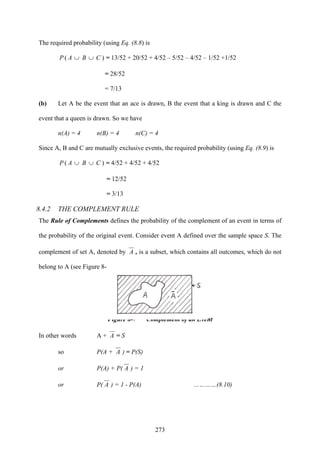 273
The required probability (using Eq. (8.8) is
)( CBAP ∪∪ = 13/52 + 20/52 + 4/52 – 5/52 – 4/52 – 1/52 +1/52
= 28/52
= 7/13
(b) Let A be the event that an ace is drawn, B the event that a king is drawn and C the
event that a queen is drawn. So we have
n(A) = 4 n(B) = 4 n(C) = 4
Since A, B and C are mutually exclusive events, the required probability (using Eq. (8.9) is
)( CBAP ∪∪ = 4/52 + 4/52 + 4/52
= 12/52
= 3/13
8.4.2 THE COMPLEMENT RULE
The Rule of Complements defines the probability of the complement of an event in terms of
the probability of the original event. Consider event A defined over the sample space S. The
complement of set A, denoted by A , is a subset, which contains all outcomes, which do not
belong to A (see Figure 8-7).
Figure 8-7 Complement of an Event
In other words A + A = S
so P(A + A ) = P(S)
or P(A) + P( A ) = 1
or P( A ) = 1 - P(A) …………(8.10)
 