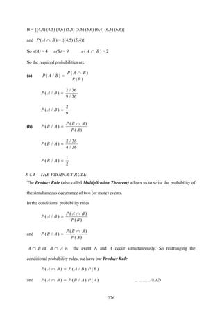 276
B = {(4,4) (4,5) (4,6) (5,4) (5,5) (5,6) (6,4) (6,5) (6,6)}
and )( BAP ∩ = {(4,5) (5,4)}
So n(A) = 4 n(B) = 9 )( BAn ∩ = 2
So the required probabilities are
(a)
)(
)(
)/(
BP
BAP
BAP
∩
=
36/9
36/2
)/( =BAP
9
2
)/( =BAP
(b)
)(
)(
)/(
AP
ABP
ABP
∩
=
36/4
36/2
)/( =ABP
2
1
)/( =ABP
8.4.4 THE PRODUCT RULE
The Product Rule (also called Multiplication Theorem) allows us to write the probability of
the simultaneous occurrence of two (or more) events.
In the conditional probability rules
)(
)(
)/(
BP
BAP
BAP
∩
=
and
)(
)(
)/(
AP
ABP
ABP
∩
=
BA ∩ or AB ∩ is the event A and B occur simultaneously. So rearranging the
conditional probability rules, we have our Product Rule
)()./()( BPBAPBAP =∩
and )()./()( APABPBAP =∩ …………(8.12)
 