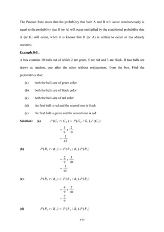 277
The Product Rule states that the probability that both A and B will occur simultaneously is
equal to the probability that B (or A) will occur multiplied by the conditional probability that
A (or B) will occur, when it is known that B (or A) is certain to occur or has already
occurred.
Example 8-9
A box contains 10 balls out of which 2 are green, 5 are red and 3 are black. If two balls are
drawn at random, one after the other without replacement, from the box. Find the
probabilities that:
(a) both the balls are of green color
(b) both the balls are of black color
(c) both the balls are of red color
(d) the first ball is red and the second one is black
(e) the first ball is green and the second one is red
Solution: (a) )()./()( 11221 GPGGPGGP =∩
45
1
10
2
9
1
=
= x
(b) )()./()( 11221 BPBBPBBP =∩
15
1
10
3
9
2
=
= x
(c) )()./()( 11221 RPRRPRRP =∩
9
2
10
5
9
4
=
= x
(d) )()./()( 11221 RPRBPBRP =∩
 