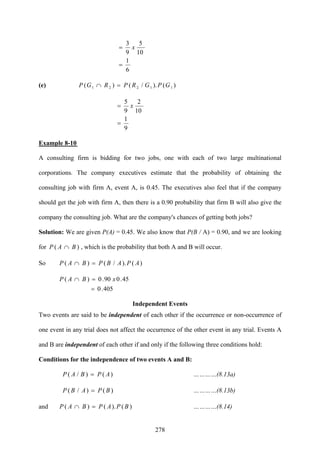 278
6
1
10
5
9
3
=
= x
(e) )()./()( 11221 GPGRPRGP =∩
9
1
10
2
9
5
=
= x
Example 8-10
A consulting firm is bidding for two jobs, one with each of two large multinational
corporations. The company executives estimate that the probability of obtaining the
consulting job with firm A, event A, is 0.45. The executives also feel that if the company
should get the job with firm A, then there is a 0.90 probability that firm B will also give the
company the consulting job. What are the company's chances of getting both jobs?
Solution: We are given P(A) = 0.45. We also know that P(B / A) = 0.90, and we are looking
for )( BAP ∩ , which is the probability that both A and B will occur.
So )()./()( APABPBAP =∩
405.0
45.090.0)(
=
=∩ xBAP
Independent Events
Two events are said to be independent of each other if the occurrence or non-occurrence of
one event in any trial does not affect the occurrence of the other event in any trial. Events A
and B are independent of each other if and only if the following three conditions hold:
Conditions for the independence of two events A and B:
)()/( APBAP = …………(8.13a)
)()/( BPABP = …………(8.13b)
and )().()( BPAPBAP =∩ …………(8.14)
 