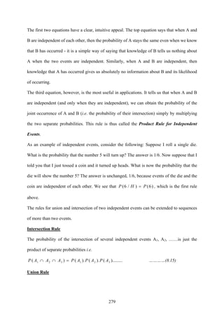 279
The first two equations have a clear, intuitive appeal. The top equation says that when A and
B are independent of each other, then the probability of A stays the same even when we know
that B has occurred - it is a simple way of saying that knowledge of B tells us nothing about
A when the two events are independent. Similarly, when A and B are independent, then
knowledge that A has occurred gives us absolutely no information about B and its likelihood
of occurring.
The third equation, however, is the most useful in applications. It tells us that when A and B
are independent (and only when they are independent), we can obtain the probability of the
joint occurrence of A and B (i.e. the probability of their intersection) simply by multiplying
the two separate probabilities. This rule is thus called the Product Rule for Independent
Events.
As an example of independent events, consider the following: Suppose I roll a single die.
What is the probability that the number 5 will turn up? The answer is 1/6. Now suppose that I
told you that I just tossed a coin and it turned up heads. What is now the probability that the
die will show the number 5? The answer is unchanged, 1/6, because events of the die and the
coin are independent of each other. We see that )6()/6( PHP = , which is the first rule
above.
The rules for union and intersection of two independent events can be extended to sequences
of more than two events.
Intersection Rule
The probability of the intersection of several independent events A1, A2, ……is just the
product of separate probabilities i.e.
).........().().()( 321321 APAPAPAAAP =∩∩ …………(8.15)
Union Rule
 