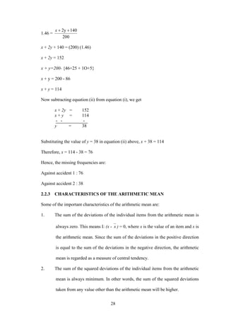 28
1.46 =
200
1402y ++x
x + 2y + 140 = (200) (1.46)
x + 2y = 152
x + y=200- {46+25 + 1O+5}
x + y = 200 - 86
x + y = 114
Now subtracting equation (ii) from equation (i), we get
x + 2y = 152
x + y = 114
- - -
y = 38
Substituting the value of y = 38 in equation (ii) above, x + 38 = 114
Therefore, x = 114 - 38 = 76
Hence, the missing frequencies are:
Against accident 1 : 76
Against accident 2 : 38
2.2.3 CHARACTERISTICS OF THE ARITHMETIC MEAN
Some of the important characteristics of the arithmetic mean are:
1. The sum of the deviations of the individual items from the arithmetic mean is
always zero. This means I: (x - x ) = 0, where x is the value of an item and x is
the arithmetic mean. Since the sum of the deviations in the positive direction
is equal to the sum of the deviations in the negative direction, the arithmetic
mean is regarded as a measure of central tendency.
2. The sum of the squared deviations of the individual items from the arithmetic
mean is always minimum. In other words, the sum of the squared deviations
taken from any value other than the arithmetic mean will be higher.
 