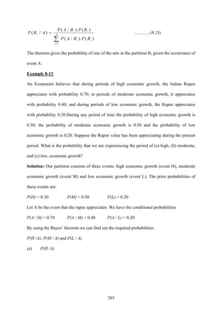 285
∑=
= n
i
ii
ii
i
BPBAP
BPBAP
ABP
1
)()./(
)()./(
)/( …………(8.23)
The theorem gives the probability of one of the sets in the partition Bi, given the occurrence of
event A.
Example 8-13
An Economist believes that during periods of high economic growth, the Indian Rupee
appreciates with probability 0.70; in periods of moderate economic growth, it appreciates
with probability 0.40; and during periods of low economic growth, the Rupee appreciates
with probability 0.20.During any period of time the probability of high economic growth is
0.30; the probability of moderate economic growth is 0.50 and the probability of low
economic growth is 0.20. Suppose the Rupee value has been appreciating during the present
period. What is the probability that we are experiencing the period of (a) high, (b) moderate,
and (c) low, economic growth?
Solution: Our partition consists of three events: high economic growth (event H), moderate
economic growth (event M) and low economic growth (event L). The prior probabilities of
these events are:
P(H) = 0.30 P(M) = 0.50 P(L) = 0.20
Let A be the event that the rupee appreciates. We have the conditional probabilities
P(A / H) = 0.70 P(A / M) = 0.40 P(A / L) = 0.20
By using the Bayes’ theorem we can find out the required probabilities
P(H /A), P(M / A) and P(L / A)
(a) P(H /A)
 