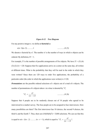287
Figure 8-12 Tree Diagram
For any positive integer n, we define n factorial as
n(n- 1)(n- 2) ………1 …………(8.25)
We denote n factorial by n!. The number n! is the number of ways in which n objects can be
ordered. By definition, 0! = 1.
For example, 5! is the number of possible arrangements of five objects. We have 5! = (5) (4)
(3) (2) (1) = 120. Suppose that five applications arrive at a center on the same day, all written
at different times. What is the probability that they will be read in the order in which they
were written? Since there are 120 ways to order five applications, the probability of a
particular order (the order in which the applications were written) is 1/120.
Permutations are the possible ordered selections of r objects out of a total of n objects. The
number of permutations of n objects taken r at a time is denoted by r
n
P
)!(
!
rn
n
Pr
n
−
= …………(8.26)
Suppose that 4 people are to be randomly chosen out of 10 people who agreed to be
interviewed in a market survey. The four people are to be assigned to four interviewers. How
many possibilities are there? The first interviewer has 10 choices, the second 9 choices, the
third 8, and the fourth 7. Thus, there are (10)(9)(8)(7) = 5,040 selections. We can see that this
is equal to n(n - l)(n - 2) ……… (n - r + 1), which is equal to
)!(
!
rn
n
Pr
n
−
= !.
 