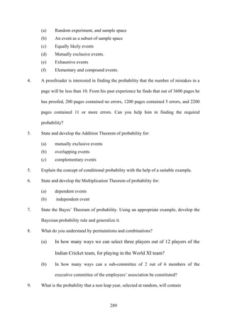 289
(a) Random experiment, and sample space
(b) An event as a subset of sample space
(c) Equally likely events
(d) Mutually exclusive events.
(e) Exhaustive events
(f) Elementary and compound events.
4. A proofreader is interested in finding the probability that the number of mistakes in a
page will be less than 10. From his past experience he finds that out of 3600 pages he
has proofed, 200 pages contained no errors, 1200 pages contained 5 errors, and 2200
pages contained 11 or more errors. Can you help him in finding the required
probability?
5. State and develop the Addition Theorem of probability for:
(a) mutually exclusive events
(b) overlapping events
(c) complementary events
5. Explain the concept of conditional probability with the help of a suitable example.
6. State and develop the Multiplication Theorem of probability for:
(a) dependent events
(b) independent event
7. State the Bayes’ Theoram of probability. Using an appropriate example, develop the
Bayesian probability rule and generalize it.
8. What do you understand by permutations and combinations?
(a) In how many ways we can select three players out of 12 players of the
Indian Cricket team, for playing in the World XI team?
(b) In how many ways can a sub-committee of 2 out of 6 members of the
executive committee of the employees’ association be constituted?
9. What is the probability that a non leap year, selected at random, will contain
 