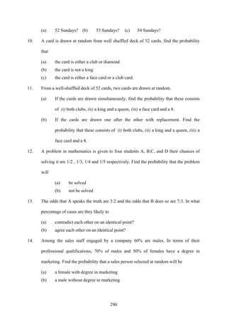 290
(a) 52 Sundays? (b) 53 Sundays? (c) 54 Sundays?
10. A card is drawn at random from well shuffled deck of 52 cards, find the probability
that
(a) the card is either a club or diamond
(b) the card is not a king
(c) the card is either a face card or a club card.
11. From a well-shuffled deck of 52 cards, two cards are drawn at random.
(a) If the cards are drawn simultaneously, find the probability that these consists
of (i) both clubs, (ii) a king and a queen, (iii) a face card and a 8.
(b) If the cards are drawn one after the other with replacement. Find the
probability that these consists of (i) both clubs, (ii) a king and a queen, (iii) a
face card and a 8.
12. A problem in mathematics is given to four students A, B,C, and D their chances of
solving it are 1/2 , 1/3, 1/4 and 1/5 respectively. Find the probability that the problem
will
(a) be solved
(b) not be solved
13. The odds that A speaks the truth are 3:2 and the odds that B does so are 7:3. In what
percentage of cases are they likely to
(a) contradict each other on an identical point?
(b) agree each other on an identical point?
14. Among the sales staff engaged by a company 60% are males. In terms of their
professional qualifications, 70% of males and 50% of females have a degree in
marketing. Find the probability that a sales person selected at random will be
(a) a female with degree in marketing
(b) a male without degree in marketing
 