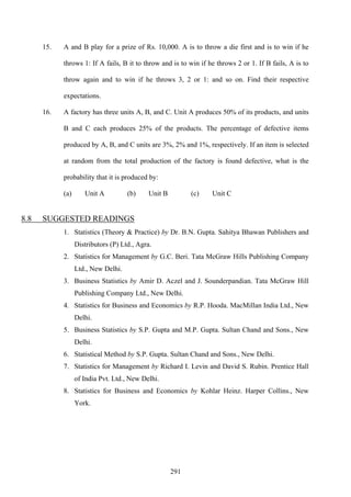 291
15. A and B play for a prize of Rs. 10,000. A is to throw a die first and is to win if he
throws 1: If A fails, B it to throw and is to win if he throws 2 or 1. If B fails, A is to
throw again and to win if he throws 3, 2 or 1: and so on. Find their respective
expectations.
16. A factory has three units A, B, and C. Unit A produces 50% of its products, and units
B and C each produces 25% of the products. The percentage of defective items
produced by A, B, and C units are 3%, 2% and 1%, respectively. If an item is selected
at random from the total production of the factory is found defective, what is the
probability that it is produced by:
(a) Unit A (b) Unit B (c) Unit C
8.8 SUGGESTED READINGS
1. Statistics (Theory & Practice) by Dr. B.N. Gupta. Sahitya Bhawan Publishers and
Distributors (P) Ltd., Agra.
2. Statistics for Management by G.C. Beri. Tata McGraw Hills Publishing Company
Ltd., New Delhi.
3. Business Statistics by Amir D. Aczel and J. Sounderpandian. Tata McGraw Hill
Publishing Company Ltd., New Delhi.
4. Statistics for Business and Economics by R.P. Hooda. MacMillan India Ltd., New
Delhi.
5. Business Statistics by S.P. Gupta and M.P. Gupta. Sultan Chand and Sons., New
Delhi.
6. Statistical Method by S.P. Gupta. Sultan Chand and Sons., New Delhi.
7. Statistics for Management by Richard I. Levin and David S. Rubin. Prentice Hall
of India Pvt. Ltd., New Delhi.
8. Statistics for Business and Economics by Kohlar Heinz. Harper Collins., New
York.
 