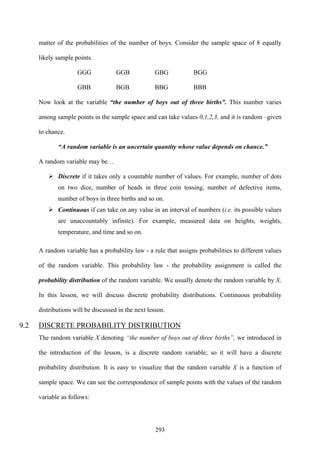 293
matter of the probabilities of the number of boys. Consider the sample space of 8 equally
likely sample points.
GGG GGB GBG BGG
GBB BGB BBG BBB
Now look at the variable “the number of boys out of three births”. This number varies
among sample points in the sample space and can take values 0,1,2,3, and it is random –given
to chance.
“A random variable is an uncertain quantity whose value depends on chance.”
A random variable may be…
Discrete if it takes only a countable number of values. For example, number of dots
on two dice, number of heads in three coin tossing, number of defective items,
number of boys in three births and so on.
Continuous if can take on any value in an interval of numbers (i.e. its possible values
are unaccountably infinite). For example, measured data on heights, weights,
temperature, and time and so on.
A random variable has a probability law - a rule that assigns probabilities to different values
of the random variable. This probability law - the probability assignment is called the
probability distribution of the random variable. We usually denote the random variable by X.
In this lesson, we will discuss discrete probability distributions. Continuous probability
distributions will be discussed in the next lesson.
9.2 DISCRETE PROBABILITY DISTRIBUTION
The random variable X denoting “the number of boys out of three births”, we introduced in
the introduction of the lesson, is a discrete random variable; so it will have a discrete
probability distribution. It is easy to visualize that the random variable X is a function of
sample space. We can see the correspondence of sample points with the values of the random
variable as follows:
 