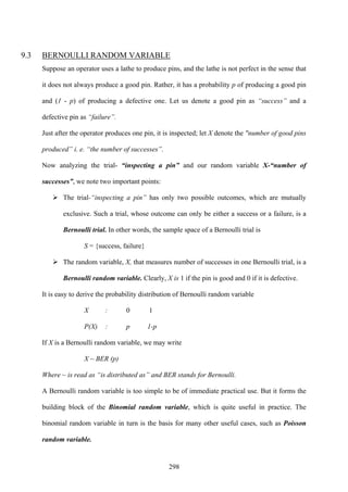 298
9.3 BERNOULLI RANDOM VARIABLE
Suppose an operator uses a lathe to produce pins, and the lathe is not perfect in the sense that
it does not always produce a good pin. Rather, it has a probability p of producing a good pin
and (1 - p) of producing a defective one. Let us denote a good pin as “success” and a
defective pin as “failure”.
Just after the operator produces one pin, it is inspected; let X denote the "number of good pins
produced” i. e. “the number of successes”.
Now analyzing the trial- “inspecting a pin” and our random variable X-“number of
successes”, we note two important points:
The trial-“inspecting a pin” has only two possible outcomes, which are mutually
exclusive. Such a trial, whose outcome can only be either a success or a failure, is a
Bernoulli trial. In other words, the sample space of a Bernoulli trial is
S = {success, failure}
The random variable, X, that measures number of successes in one Bernoulli trial, is a
Bernoulli random variable. Clearly, X is 1 if the pin is good and 0 if it is defective.
It is easy to derive the probability distribution of Bernoulli random variable
X : 0 1
P(X) : p 1-p
If X is a Bernoulli random variable, we may write
X ~ BER (p)
Where ~ is read as “is distributed as” and BER stands for Bernoulli.
A Bernoulli random variable is too simple to be of immediate practical use. But it forms the
building block of the Binomial random variable, which is quite useful in practice. The
binomial random variable in turn is the basis for many other useful cases, such as Poisson
random variable.
 