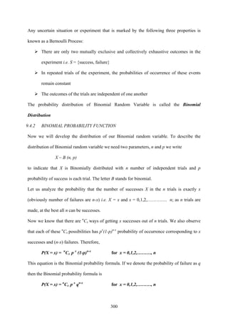 300
Any uncertain situation or experiment that is marked by the following three properties is
known as a Bernoulli Process:
There are only two mutually exclusive and collectively exhaustive outcomes in the
experiment i.e. S = {success, failure}
In repeated trials of the experiment, the probabilities of occurrence of these events
remain constant
The outcomes of the trials are independent of one another
The probability distribution of Binomial Random Variable is called the Binomial
Distribution
9.4.2 BINOMIAL PROBABILITY FUNCTION
Now we will develop the distribution of our Binomial random variable. To describe the
distribution of Binomial random variable we need two parameters, n and p we write
X ~ B (n, p)
to indicate that X is Binomially distributed with n number of independent trials and p
probability of success is each trial. The letter B stands for binomial.
Let us analyze the probability that the number of successes X in the n trials is exactly x
(obviously number of failures are n-x) i.e. X = x and x = 0,1,2,…………. n; as n trials are
made, at the best all n can be successes.
Now we know that there are n
Cx ways of getting x successes out of n trials. We also observe
that each of these n
Cx possibilities has px
(1-p)n-x
probability of occurrence corresponding to x
successes and (n-x) failures. Therefore,
P(X = x) = n
Cx p x
(1-p)n-x
for x = 0,1,2,………, n
This equation is the Binomial probability formula. If we denote the probability of failure as q
then the Binomial probability formula is
P(X = x) = n
Cx p x
qn-x
for x = 0,1,2,………, n
 