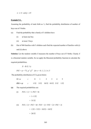 305
n → ∝ and p → 0
Example 9-1
Assuming the probability of male birth as ½, find the probability distribution of number of
boys out of 5 births.
(a) Find the probability that a family of 5 children have
(i) at least one boy
(ii) at most 3 boys
(b) Out of 960 families with 5 children each find the expected number of families with (i)
and (ii) above
Solution: Let the random variable X measures the number of boys out of 5 births. Clearly X
is a binomial random variable. So we apply the Binomial probability function to calculate the
required probabilities.
X ~ B (5, ½)
P(X = x) = n
Cx p x
qn-x
for x = 0, 1, 2, 3, 4, 5
The probability distribution of X is given below
X = x : 0 1 2 3 4 5
P(X = x) : 1/32 5/32 10/32 10/32 5/32 1/32
(a) The required probabilities are
(i) P(X ≥ 1) = 1- P(X = 0)
= 1- 1/32
= 31/32
(ii) P(X ≤ 3) = P(X = 0)+ P(X = 1)+ P(X = 2)+ P(X = 3)
= 1/32 + 5/32 + 10/32 + 10/32
= 26/32
 