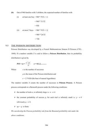 306
(b) Out of 960 families with 5 children, the expected number of families with
(i) at least one boy = 960 * P(X ≥ 1)
= 960 * 31/32
= 930
(ii) at most 3 boys = 960 * P(X ≤ 3)
= 960 * 26/32
= 720
9.5 THE POISSON DISTRIBUTION
Poisson Distribution was developed by a French Mathematician Simeon D Poisson (1781-
1840). If a random variable X is said to follow a Poisson Distribution, then its probability
distribution is given by
P(X = x) =
!x
e x
μμ−
x = 0,1,2,………
Where x is the number of successes
μ is the mean of the Poisson distribution and
e = 2.71828 (the base of natural logarithms)
The random variable X counts the number of successes in Poisson Process. A Poisson
process corresponds to a Bernoulli process under the following conditions:
the number of trials n, is infinitely large i.e. n → ∝
the constant probability of success p, for each trial is infinitely small i.e. p → 0
(obviously q → 1)
np = μ is finite
We can develop the Poisson probability rule from the Binomial probability rule under the
above conditions.
 