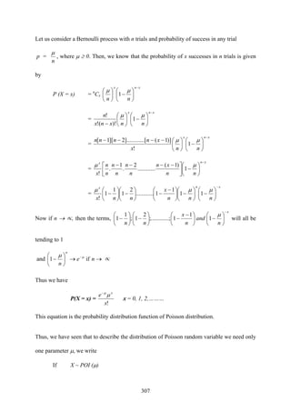 307
Let us consider a Bernoulli process with n trials and probability of success in any trial
p =
n
μ
, where μ ≥ 0. Then, we know that the probability of x successes in n trials is given
by
P (X = x) = n
Cx
xnx
nn
−
⎟
⎠
⎞
⎜
⎝
⎛
−⎟
⎠
⎞
⎜
⎝
⎛ μμ
1
=
xnx
nnxnx
n
−
⎟
⎠
⎞
⎜
⎝
⎛
−⎟
⎠
⎞
⎜
⎝
⎛
−
μμ
1
)!(!
!
=
xnx
nnx
xnnnn
−
⎟
⎠
⎞
⎜
⎝
⎛
−⎟
⎠
⎞
⎜
⎝
⎛−−−− μμ
1
!
)]1(...[].........2][1[
=
xnx
nn
xn
n
n
n
n
n
n
x
−
⎟
⎠
⎞
⎜
⎝
⎛
−⎥⎦
⎤
⎢⎣
⎡ −−−− μμ
1
)1(
............
2
.
1
.
!
=
xnx
nnn
x
nnx
−
⎟
⎠
⎞
⎜
⎝
⎛
−⎟
⎠
⎞
⎜
⎝
⎛
−⎟
⎠
⎞
⎜
⎝
⎛ −
−⎟
⎠
⎞
⎜
⎝
⎛
−⎟
⎠
⎞
⎜
⎝
⎛
−
μμμ
11
1
1............
2
1
1
1
!
Now if n → ∝, then the terms,
x
n
and
n
x
nn
−
⎟
⎠
⎞
⎜
⎝
⎛
−⎟
⎠
⎞
⎜
⎝
⎛ −
−⎟
⎠
⎞
⎜
⎝
⎛
−⎟
⎠
⎞
⎜
⎝
⎛
−
μ
1
1
1...;;.........
2
1;
1
1 will all be
tending to 1
and →→⎟
⎠
⎞
⎜
⎝
⎛
− −
ne
n
n
if1 μμ
∝
Thus we have
P(X = x) =
!x
e x
μμ−
x = 0, 1, 2,………
This equation is the probability distribution function of Poisson distribution.
Thus, we have seen that to describe the distribution of Poisson random variable we need only
one parameter μ, we write
If X ~ POI (μ)
 