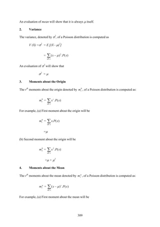 309
An evaluation of mean will show that it is always μ itself.
2. Variance
The variance, denoted by σ2
, of a Poisson distribution is computed as
V (X) =σ2
= E [(X - μ)2
]
= ∑ −
xall
xPx 2
)(.)( μ
An evaluation of σ2
will show that
σ2
= μ
3. Moments about the Origin
The rth
moments about the origin denoted by 0
rm , of a Poisson distribution is computed as:
0
rm = ∑xall
r
xPx )(.
For example, (a) First moment about the origin will be
0
1m = ∑xall
xPx )(.
=μ
(b) Second moment about the origin will be
0
2m = ∑xall
xPx2
)(.
=μ + μ2
4. Moments about the Mean
The rth
moments about the mean denoted by μ
rm , of a Poisson distribution is computed as:
μ
rm = ∑ −
xall
r
xPx )(.)( μ
For example, (a) First moment about the mean will be
 