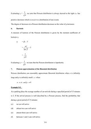 311
Evaluating γ1 =
μ
1
we note that Poisson distribution is always skewed to the right i.e. has
positive skewness which is so as it is a distribution of rare events.
The degree of skewness in a Poisson distribution decreases as the value of μ increases.
6. Kurtosis
A measure of kurtosis of the Poisson distribution is given by the moment coefficient of
kurtosis γ2
γ2 = β2 – 3
=
( )
32
2
4
−
μ
μ
m
m
=
μ
1
Evaluating γ2 =
μ
1
we note that the Poisson distribution is leptokurtic.
7. Poisson approximation of the Binomial distribution
Poisson distribution can reasonably approximate Binomial distribution when n is infinitely
large and p is infinitely small i. e. when
n → ∝ and p → 0
Example 9-2
At a parking place the average number of car-arrivals during a specified period of 15 minutes
is 2. If the arrival process is well described by a Poisson process, find the probability that
during a given period of 15 minutes
(c) no car will arrive
(d) atleast two cars will arrive
(e) atmost three cars will arrive
(f) between 1 and 3 cars will arrive
 