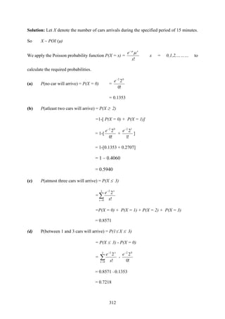312
Solution: Let X denote the number of cars arrivals during the specified period of 15 minutes.
So X ~ POI (μ)
We apply the Poisson probability function P(X = x) =
!x
e x
μμ−
x = 0,1,2,……… to
calculate the required probabilities.
(a) P(no car will arrive) = P(X = 0) =
!0
202−
e
= 0.1353
(b) P(atleast two cars will arrive) = P(X ≥ 2)
=1-[ P(X = 0) + P(X = 1)]
= 1-[
!0
202−
e
+
!1
212−
e
]
= 1-[0.1353 + 0.2707]
= 1 – 0.4060
= 0.5940
(c) P(atmost three cars will arrive) = P(X ≤ 3)
=∑=
−3
0
2
!
2
x
x
x
e
=P(X = 0) + P(X = 1) + P(X = 2) + P(X = 3)
= 0.8571
(d) P(between 1 and 3 cars will arrive) = P(1≤ X ≤ 3)
= P(X ≤ 3) - P(X = 0)
= ∑=
−3
0
2
!
2
x
x
x
e
-
!0
202−
e
= 0.8571 –0.1353
= 0.7218
 