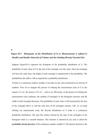 318
F
Figure 10-1 Histograms of the Distribution of X as Measurements is refined to
Smaller and Smaller Intervals of Volume, and the Limiting Density Function f(x)
Suppose Figure10-1a represent the histogram of the probability distribution of X. The
probability of each value of X is the area of the rectangle over the value. Since the rectangle
will have the same base, the height of each rectangle is proportional to the probability. The
probabilities also add to 1.00 as required for a probability distribution.
Volume is a continuous random variable; it can take on any value measured on an interval of
numbers. Now let us imagine the process of refining the measurement scale of X to the
nearest 1/2 cm3
, the nearest 1/10 cm3
… and so on. Obviously, as the process of refining the
measurement scale continues, the number of rectangles in the histogram increases and the
width of each rectangle decreases. The probability of each value is still measured by the area
of the rectangle above it, and the total area of all rectangles remains 1.00. As we keep
refining our measurement scale, the discrete distribution of X tends to a continuous
probability distribution. The step like surface formed by the tops of the rectangles in the
histogram tends to a smooth function. This function is denoted by f(x) and is called the
probability density function of the continuous random variable X. The density function is the
 