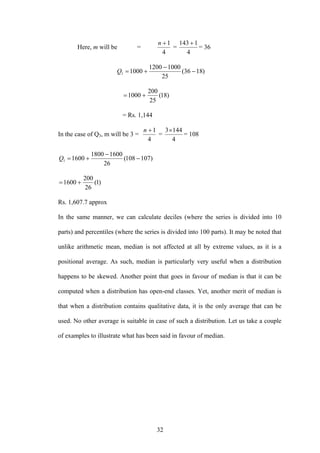 32
Here, m will be =
4
1+n
=
4
1143 +
= 36
)1836(
25
10001200
10001 −
−
+=Q
)18(
25
200
1000 +=
= Rs. 1,144
In the case of Q3, m will be 3 =
4
1+n
=
4
1443×
= 108
)107108(
26
16001800
16001 −
−
+=Q
)1(
26
200
1600 +=
Rs. 1,607.7 approx
In the same manner, we can calculate deciles (where the series is divided into 10
parts) and percentiles (where the series is divided into 100 parts). It may be noted that
unlike arithmetic mean, median is not affected at all by extreme values, as it is a
positional average. As such, median is particularly very useful when a distribution
happens to be skewed. Another point that goes in favour of median is that it can be
computed when a distribution has open-end classes. Yet, another merit of median is
that when a distribution contains qualitative data, it is the only average that can be
used. No other average is suitable in case of such a distribution. Let us take a couple
of examples to illustrate what has been said in favour of median.
 