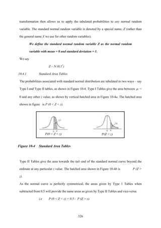 326
transformation then allows us to apply the tabulated probabilities to any normal random
variable. The standard normal random variable is denoted by a special name, Z (rather than
the general name X we use for other random variables).
We define the standard normal random variable Z as the normal random
variable with mean = 0 and standard deviation = 1.
We say
Z ~ N (0,12
)
10.4.1 Standard Area Tables
The probabilities associated with standard normal distribution are tabulated in two ways – say
Type I and Type II tables, as shown in Figure 10-4. Type I Tables give the area between μ =
0 and any other z value, as shown by vertical hatched area in Figure 10-4a. The hatched area
shown in figure is P (0 < Z < z).
Figure 10-4 Standard Area Tables
Type II Tables give the area towards the tail–end of the standard normal curve beyond the
ordinate at any particular z value. The hatched area shown in Figure 10-4b is P (Z >
z).
As the normal curve is perfectly symmetrical, the areas given by Type 1 Tables when
subtracted from 0.5 will provide the same areas as given by Type II Tables and vice-versa.
i.e P (0 < Z < z) = 0.5 - P (Z > z).
P(0 < Z < z) P(Z > z)
 