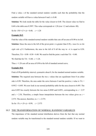 329
Find a value z of the standard normal random variable such that the probability that the
random variable will have a value between 0 and z is 0.40.
Solution: We look inside the table for the value closest to 0.40. The closest value we find to
0.40 is the table area 0.3997. This value corresponds to 1.28 (row 1.2 and column .08).
So for P(0 < Z < z) = 0.40; z = 1.28
Example 10-5
Find the value of the standard normal random variable that cuts off an area of 0.90 to its left.
Solution: Since the area to the left of the given point z is greater than 0.50, z must be on the
right side of 0. Furthermore, the area to the left of 0 all the way to -∝ is equal to 0.50.
Therefore, TA = 0.90 - 0.50 = 0.40. We need to find the point z such that TA = 0.40.
We find that for TA = 0.40; z =1.28.
Thus z =1.28 cuts off an area of 0.90 to the left of standard normal curve.
Example 10-6
Find a 0.99 probability interval, symmetric about 0, for the standard normal random variable.
Solution: The required area between the two z values that are equidistant from 0 on either
side is 0.99. Therefore, the area under the curve between 0 and the positive z value is TA =
0.99/2 = 0.495. We now look in our normal probability table for the area closest to 0.495. The
area 0.495 lies exactly between the two areas 0.4949 and 0.4951, corresponding to z = 2.57
and z = 2.58, Therefore, a simple linear interpolation between the two values gives us z =
2.575. The answer, therefore, is z = ± 2.575.
So for P(-z < Z< z) = 0.99; z = 2.575
10.5 THE TRANSFORMATION OF NORMAL RANDOM VARIABLES
The importance of the standard normal distribution derives from the fact that any normal
random variable may be transformed to the standard normal random variable. If we want to
 