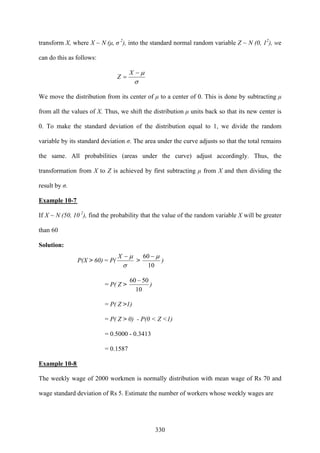 330
transform X, where X ~ N (μ, σ 2
), into the standard normal random variable Z ~ N (0, 12
), we
can do this as follows:
σ
μ−
=
X
Z
We move the distribution from its center of μ to a center of 0. This is done by subtracting μ
from all the values of X. Thus, we shift the distribution μ units back so that its new center is
0. To make the standard deviation of the distribution equal to 1, we divide the random
variable by its standard deviation σ. The area under the curve adjusts so that the total remains
the same. All probabilities (areas under the curve) adjust accordingly. Thus, the
transformation from X to Z is achieved by first subtracting μ from X and then dividing the
result by σ.
Example 10-7
If X ~ N (50, 10 2
), find the probability that the value of the random variable X will be greater
than 60
Solution:
P(X > 60) = P(
σ
μ−X
>
10
60 μ−
)
= P( Z >
10
5060 −
)
= P( Z >1)
= P( Z > 0) - P(0 < Z <1)
= 0.5000 - 0.3413
= 0.1587
Example 10-8
The weekly wage of 2000 workmen is normally distribution with mean wage of Rs 70 and
wage standard deviation of Rs 5. Estimate the number of workers whose weekly wages are
 