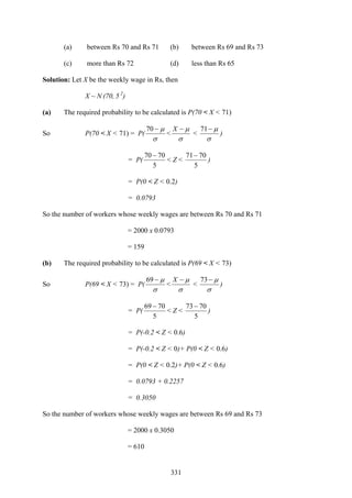 331
(a) between Rs 70 and Rs 71 (b) between Rs 69 and Rs 73
(c) more than Rs 72 (d) less than Rs 65
Solution: Let X be the weekly wage in Rs, then
X ~ N (70, 5 2
)
(a) The required probability to be calculated is P(70 < X < 71)
So P(70 < X < 71) = P(
σ
μ−70
<
σ
μ−X
<
σ
μ−71
)
= P(
5
7070 −
< Z <
5
7071−
)
= P(0 < Z < 0.2)
= 0.0793
So the number of workers whose weekly wages are between Rs 70 and Rs 71
= 2000 x 0.0793
= 159
(b) The required probability to be calculated is P(69 < X < 73)
So P(69 < X < 73) = P(
σ
μ−69
<
σ
μ−X
<
σ
μ−73
)
= P(
5
7069 −
< Z <
5
7073 −
)
= P(-0.2 < Z < 0.6)
= P(-0.2 < Z < 0)+ P(0 < Z < 0.6)
= P(0 < Z < 0.2)+ P(0 < Z < 0.6)
= 0.0793 + 0.2257
= 0.3050
So the number of workers whose weekly wages are between Rs 69 and Rs 73
= 2000 x 0.3050
= 610
 