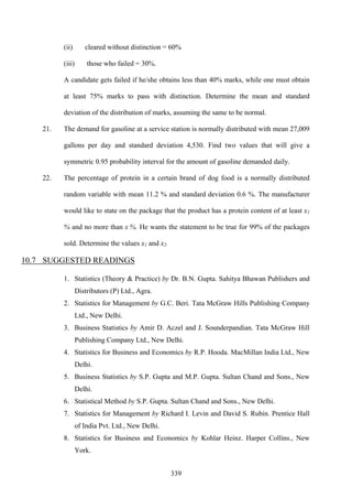 339
(ii) cleared without distinction = 60%
(iii) those who failed = 30%.
A candidate gets failed if he/she obtains less than 40% marks, while one must obtain
at least 75% marks to pass with distinction. Determine the mean and standard
deviation of the distribution of marks, assuming the same to be normal.
21. The demand for gasoline at a service station is normally distributed with mean 27,009
gallons per day and standard deviation 4,530. Find two values that will give a
symmetric 0.95 probability interval for the amount of gasoline demanded daily.
22. The percentage of protein in a certain brand of dog food is a normally distributed
random variable with mean 11.2 % and standard deviation 0.6 %. The manufacturer
would like to state on the package that the product has a protein content of at least x1
% and no more than x %. He wants the statement to be true for 99% of the packages
sold. Determine the values x1 and x2.
10.7 SUGGESTED READINGS
1. Statistics (Theory & Practice) by Dr. B.N. Gupta. Sahitya Bhawan Publishers and
Distributors (P) Ltd., Agra.
2. Statistics for Management by G.C. Beri. Tata McGraw Hills Publishing Company
Ltd., New Delhi.
3. Business Statistics by Amir D. Aczel and J. Sounderpandian. Tata McGraw Hill
Publishing Company Ltd., New Delhi.
4. Statistics for Business and Economics by R.P. Hooda. MacMillan India Ltd., New
Delhi.
5. Business Statistics by S.P. Gupta and M.P. Gupta. Sultan Chand and Sons., New
Delhi.
6. Statistical Method by S.P. Gupta. Sultan Chand and Sons., New Delhi.
7. Statistics for Management by Richard I. Levin and David S. Rubin. Prentice Hall
of India Pvt. Ltd., New Delhi.
8. Statistics for Business and Economics by Kohlar Heinz. Harper Collins., New
York.
 
