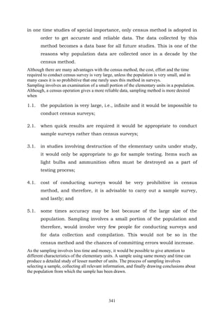 341
in one time studies of special importance, only census method is adopted in
order to get accurate and reliable data. The data collected by this
method becomes a data base for all future studies. This is one of the
reasons why population data are collected once in a decade by the
census method.
Although there are many advantages with the census method, the cost, effort and the time
required to conduct census survey is very large, unless the population is very small, and in
many cases it is so prohibitive that one rarely uses this method in surveys.
Sampling involves an examination of a small portion of the elementary units in a population.
Although, a census operation gives a more reliable data, sampling method is more desired
when
1.1. the population is very large, i.e., infinite and it would be impossible to
conduct census surveys;
2.1. when quick results are required it would be appropriate to conduct
sample surveys rather than census surveys;
3.1. in studies involving destruction of the elementary units under study,
it would only be appropriate to go for sample testing. Items such as
light bulbs and ammunition often must be destroyed as a part of
testing process;
4.1. cost of conducting surveys would be very prohibitive in census
method, and therefore, it is advisable to carry out a sample survey,
and lastly; and
5.1. some times accuracy may be lost because of the large size of the
population. Sampling involves a small portion of the population and
therefore, would involve very few people for conducting surveys and
for data collection and compilation. This would not be so in the
census method and the chances of committing errors would increase.
As the sampling involves less time and money, it would be possible to give attention to
different characteristics of the elementary units. A sample using same money and time can
produce a detailed study of lesser number of units. The process of sampling involves
selecting a sample, collecting all relevant information, and finally drawing conclusions about
the population from which the sample has been drawn.
 