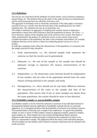 342
11.2. Definitions
The surveys are concerned with the attributes of certain entities, such as business enterprises,
human beings, etc. The attributes that are the object of the study are known as characteristics
and the units possessing them are called the elementary units.
The aggregate of elementary units to which the conclusions of the study apply is termed as
population/universe, and the units that form the basis of the sampling process are called
sampling units. The sampling unit may be an elementary unit.
The sample is defined as an aggregate of sampling units actually chosen in obtaining a
representative subset from which inferences about the population are drawn. The frame— a
list or directory, defines all the sampling units in the universe to be covered. This frame is
either constructed for the purpose of a particular survey or may consist of previously
available description of the population; the latter is the commonly used method. For example,
telephone directory can be used as a frame for conducting opinion surveys in a city or
locality.
In order that, sampling results reflect the characteristics of the population, it is necessary that
the sample selected for study should be
1.1. Truly representative, i.e., the selected sample truly represent the
universe so that the results can be generalised;
2.1. Adequate, i.e., the size of the sample or the sample size should be
adequate enough to represent the various characteristics of the
universe;
3.1. Independent, i.e. the elementary units selected should be independent
of one another and all units of the population should have the same
chance of being selected in the sample; and lastly
4.1. Homogeneous, i.e., there should not be any basic difference between
the characteristics of the units in the sample and that of the
population. This means that if two or more samples are drawn from
the same population, the results should be more or less identical.
11.3. Probability samples vs. non-probability samples
A probability sample is one for which the inclusion or exclusion of any individual element of
the population depends upon the application of probability methods and not on a personal
judgement. It is so designed and drawn that the probability of inclusion of an element is known.
The essential feature of drawing such a sample is the randomness. As against the probability
sample, we have a variety of other samples, termed as judgement samples, purposive samples,
quota samples, etc. These samples have one common distinguishing feature: personal
judgement rather than the random procedure to determine the composition of what is to be
taken as a representative sample. The judgement affects the choice of the individual elements.
All such samples are non-random, and no objective measure of precision may be attached to the
results arrived at.
 