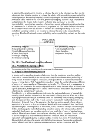 343
In a probability sampling, it is possible to estimate the error in the estimates and they can be
minimized also. It is also possible to evaluate the relative efficiency of the various probability
sampling designs. Probability sampling does not depend upon the detailed information about
population for its effectiveness. However, probability sampling requires a high level of skill
and experience for its use. It also requires sufficient time and money to execute.
Non-probability sampling is a procedure of selecting a sample without the use of probability
or randomisation. It is based on convenience, judgement, etc. The major difference between
the two approaches is that it is possible to estimate the sampling variability in the case of
probability sampling while it is not possible to estimate the same in the non-probability
sampling. The classification of various probability and non-probability methods are shown in
Fig. 11.1.
POPULATION
SAMPLING
Probability Samples Non probability Samples
•Simple Random Sampling •Convenience Sampling
•Stratified Random Sampling •Quota Sampling
•Cluster Sampling or •Judgement Sampling
Multistage Sampling
•Systematic Sampling
Fig. 11.1. Classification of sampling schemes
11.4. Probability Sampling Methods
The various probability sampling methods are described as under:
(a) Simple random sampling method
In simple random sampling, drawing of elements from the population is random and the
choice of an element is made in such a way that every element has the same probability of
being chosen. When the sample is so selected, every possible set of elements has the same
chance of being drawn. With N, population size, fairly large, the number of such possible sets
of size n is of course very large. This number is given by N
Cn. Of course, it is unnecessary in
a specific case to compute the number of possible sets of stated size that might be drawn from
a given population, but the process of sample selection should be such that the probability of
selection is the same for every such set.
The objective is to achieve randomness in drawing the individual elements of a sample for
ensuring that all possible samples have the same chance of being selected. If we are to draw
from a population containing N elementary units, the elementary unit also being a sampling
unit, it is necessary that each of the N units should be individually numbered or otherwise
distinctively designed. One of the approaches for drawing random sample of size n from a
population of N units is to draw n cards from N cards which are numbered from 1 to N and
mixed thoroughly. The sample size n, thus drawn, would constitute a simple random sample
(SRS). Another popular method of selecting a random sample is by lottery method. In this
method all the elements are named or numbered on a small slip of paper of identical shape
and size. These slips are folded identically and mixed up well in a container. Number of slips
of desired sample size is selected blindly from this container. Thus, the selection of
elementary units depends purely on chance and no personal bias exists. We shall illustrate
this method of selection of a sample with the following example: Suppose the warden of a
student’s hostel with 200 occupants wants to constitute a welfare committee with the
 