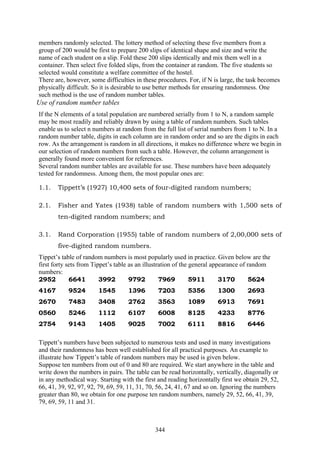 344
members randomly selected. The lottery method of selecting these five members from a
group of 200 would be first to prepare 200 slips of identical shape and size and write the
name of each student on a slip. Fold these 200 slips identically and mix them well in a
container. Then select five folded slips, from the container at random. The five students so
selected would constitute a welfare committee of the hostel.
There are, however, some difficulties in these procedures. For, if N is large, the task becomes
physically difficult. So it is desirable to use better methods for ensuring randomness. One
such method is the use of random number tables.
Use of random number tables
If the N elements of a total population are numbered serially from 1 to N, a random sample
may be most readily and reliably drawn by using a table of random numbers. Such tables
enable us to select n numbers at random from the full list of serial numbers from 1 to N. In a
random number table, digits in each column are in random order and so are the digits in each
row. As the arrangement is random in all directions, it makes no difference where we begin in
our selection of random numbers from such a table. However, the column arrangement is
generally found more convenient for references.
Several random number tables are available for use. These numbers have been adequately
tested for randomness. Among them, the most popular ones are:
1.1. Tippett’s (1927) 10,400 sets of four-digited random numbers;
2.1. Fisher and Yates (1938) table of random numbers with 1,500 sets of
ten-digited random numbers; and
3.1. Rand Corporation (1955) table of random numbers of 2,00,000 sets of
five-digited random numbers.
Tippet’s table of random numbers is most popularly used in practice. Given below are the
first forty sets from Tippet’s table as an illustration of the general appearance of random
numbers:
2952 6641 3992 9792 7969 5911 3170 5624
4167 9524 1545 1396 7203 5356 1300 2693
2670 7483 3408 2762 3563 1089 6913 7691
0560 5246 1112 6107 6008 8125 4233 8776
2754 9143 1405 9025 7002 6111 8816 6446
Tippett’s numbers have been subjected to numerous tests and used in many investigations
and their randomness has been well established for all practical purposes. An example to
illustrate how Tippett’s table of random numbers may be used is given below.
Suppose ten numbers from out of 0 and 80 are required. We start anywhere in the table and
write down the numbers in pairs. The table can be read horizontally, vertically, diagonally or
in any methodical way. Starting with the first and reading horizontally first we obtain 29, 52,
66, 41, 39, 92, 97, 92, 79, 69, 59, 11, 31, 70, 56, 24, 41, 67 and so on. Ignoring the numbers
greater than 80, we obtain for one purpose ten random numbers, namely 29, 52, 66, 41, 39,
79, 69, 59, 11 and 31.
 