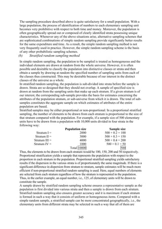 345
The sampling procedure described above is quite satisfactory for a small population. With a
large population, the process of identification of numbers to each elementary sampling unit
becomes very prohibitive with respect to both time and money. Moreover, the population is
often geographically spread out or composed of clearly identified strata possessing unique
characteristics. Whenever any of the above situations arise, alternative sampling schemes that
are sophisticated combinations of simple random sampling provide significantly better results
for the same expenditure and time. As a result, the simple random sampling method is not
very frequently used in practice. However, the simple random sampling scheme is the basis
of any other probabilistic sampling schemes.
(b) Stratified random sampling method
In simple random sampling, the population to be sampled is treated as homogeneous and the
individual elements are drawn at random from the whole universe. However, it is often
possible and desirable to classify the population into distinctive classes or strata and then
obtain a sample by drawing at random the specified number of sampling units from each of
the classes thus constructed. This may be desirable because of our interest in the distinct
classes of the universe as a whole.
In stratified random sampling, the population is sub-divided into strata before the sample is
drawn. Strata are so designed that they should not overlap. A sample of specified size is
drawn at random from the sampling units that make up each stratum. If a given stratum is of
our interest, the corresponding sub-sample provides the basis for estimates concerning the
attributes of the population stratum, or sub-universe from which it is drawn. The total of sub-
samples constitutes the aggregate sample on which estimates of attributes of the entire
population are based.
Stratified samples may be either proportional or non-proportional. In a proportional stratified
sampling, the number of elements to be drawn from each stratum is proportional to the size of
that stratum compared with the population. For example, if a sample size of 500 elementary
units have to be drawn from a population with 10,000 units divided in four strata in the
following way:
Population size Sample size
Stratum I = 2000 500 × 0.2 = 100
Stratum II = 3000 500 × 0.3 = 150
Stratum III = 4000 500 × 0.4 = 200
Stratum IV = 1000 500 × 0.1 = 50
Total 10000 500
Thus, the elements to be drawn from each stratum would be 100, 150, 200 and 50 respectively.
Proportional stratification yields a sample that represents the population with respect to the
proportion in each stratum in the population. Proportional stratified sampling yields satisfactory
results if the dispersion in the various strata is of proportionately the same magnitude. If there is a
significant difference in dispersion from stratum to stratum, sample estimates will be much more
efficient if non-proportional stratified random sampling is used. Here, equal numbers of elements
are selected from each stratum regardless of how the stratum is represented in the population.
Thus, in the earlier example, an equal number, i.e., 125, of elementary units will be drawn to
constitute the sample.
A sample drawn by stratified random sampling scheme ensures a representative sample as the
population is first divided into various strata and then a sample is drawn from each stratum.
Stratified random sampling also ensures greater accuracy and it is maximum if each stratum
is formed in such a way that it consists of uniform or homogeneous items. Compared with a
simple random sample, a stratified sample can be more concentrated geographically, i.e., the
elementary units from different strata may be selected in such a way that all of them are
 