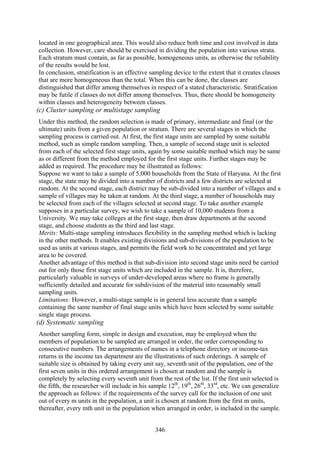 346
located in one geographical area. This would also reduce both time and cost involved in data
collection. However, care should be exercised in dividing the population into various strata.
Each stratum must contain, as far as possible, homogeneous units, as otherwise the reliability
of the results would be lost.
In conclusion, stratification is an effective sampling device to the extent that it creates classes
that are more homogeneous than the total. When this can be done, the classes are
distinguished that differ among themselves in respect of a stated characteristic. Stratification
may be futile if classes do not differ among themselves. Thus, there should be homogeneity
within classes and heterogeneity between classes.
(c) Cluster sampling or multistage sampling
Under this method, the random selection is made of primary, intermediate and final (or the
ultimate) units from a given population or stratum. There are several stages in which the
sampling process is carried out. At first, the first stage units are sampled by some suitable
method, such as simple random sampling. Then, a sample of second stage unit is selected
from each of the selected first stage units, again by some suitable method which may be same
as or different from the method employed for the first stage units. Further stages may be
added as required. The procedure may be illustrated as follows:
Suppose we want to take a sample of 5,000 households from the State of Haryana. At the first
stage, the state may be divided into a number of districts and a few districts are selected at
random. At the second stage, each district may be sub-divided into a number of villages and a
sample of villages may be taken at random. At the third stage, a number of households may
be selected from each of the villages selected at second stage. To take another example
supposes in a particular survey, we wish to take a sample of 10,000 students from a
University. We may take colleges at the first stage, then draw departments at the second
stage, and choose students as the third and last stage.
Merits: Multi-stage sampling introduces flexibility in the sampling method which is lacking
in the other methods. It enables existing divisions and sub-divisions of the population to be
used as units at various stages, and permits the field work to be concentrated and yet large
area to be covered.
Another advantage of this method is that sub-division into second stage units need be carried
out for only those first stage units which are included in the sample. It is, therefore,
particularly valuable in surveys of under-developed areas where no frame is generally
sufficiently detailed and accurate for subdivision of the material into reasonably small
sampling units.
Limitations: However, a multi-stage sample is in general less accurate than a sample
containing the same number of final stage units which have been selected by some suitable
single stage process.
(d) Systematic sampling
Another sampling form, simple in design and execution, may be employed when the
members of population to be sampled are arranged in order, the order corresponding to
consecutive numbers. The arrangements of names in a telephone directory or income-tax
returns in the income tax department are the illustrations of such orderings. A sample of
suitable size is obtained by taking every unit say, seventh unit of the population, one of the
first seven units in this ordered arrangement is chosen at random and the sample is
completely by selecting every seventh unit from the rest of the list. If the first unit selected is
the fifth, the researcher will include in his sample 12th
, 19th
, 26th
, 33rd
, etc. We can generalize
the approach as follows: if the requirements of the survey call for the inclusion of one unit
out of every m units in the population, a unit is chosen at random from the first m units,
thereafter, every mth unit in the population when arranged in order, is included in the sample.
 