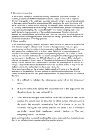 348
1. Convenience sampling
In this scheme, a sample is obtained by selecting ‘convenient’ population elements. For
example, a sample selected from the readily available sources or lists such as telephone
directory or a register of the small scale industrial units, etc. will give us a convenient sample.
In these cases, even if a random approach is used for identifying the units, the scheme will
not be considered as simple random sampling. For example, if one studies the wage structure
in a close by textile industry by interviewing a few selected workers, then the scheme adopted
here is convenient sampling. The results obtained by convenience sampling method can
hardly be said to be representative of the population parameters. Therefore, the results
obtained are generally biased and unsatisfactory. However, convenient sampling approach is
generally used for making pilot studies, particularly for testing a questionnaire and to obtain
preliminary information about the population.
2. Quota sampling
In this method of sampling, the basic parameters which describe the population are identified
first. Then the sample is selected which conform to these parameters. Thus, in a quota
sample, quotas are fixed according to these parameters, and each field investigator is assigned
with quotas of the number of units to be interviewed. Within the preassigned quotas, the
selection of the sample elements depends on the personal judgement. For example, if one is
studying the consumer preferences for ice creams among children and college going students
and supposes it is fixed to interview 250 individuals from each category. If the city has five
colleges, one decides to fix up a quota of 50 students to be interviewed from each college. It
entirely depends upon the interviewer who will constitute this sub-sample of 50 students in a
college— they may be the first 50 students who visit the ice cream parlour or may be the 50
students who visit the parlour between 4 p.m. and 6 p.m., etc.
Quota sampling method has the advantage that the sample will conform to the selected
parameters of the population. The cost and time involved in getting information from the
sample will be relatively less for a quota sample but there are many weaknesses too. Some of
these are:
1.1. It is difficult to validate the information gathered on the elementary
units,
2.1. It may be difficult to specify the characteristics of the population and
therefore it may be hard to identify it,
3.1. Even when the sample does conform to the characteristics used in the
quotas, the sample may be distorted on other factors of importance in
the study. For example, interviewing first 50 students or the last 50
students visiting the ice cream parlour can make a lot of difference
particularly about their purchasing capacity, tastes, etc. This may
completely distort the results.
Quota sampling method is generally used in public opinion studies, election forecast polls, as
there is not sufficient time to adopt a probability sampling scheme.
 