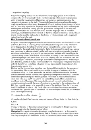 349
3. Judgement sampling
Judgement sampling method can also be called as sampling by opinion. In this method,
someone who is well acquainted with the population decides which members (elementary
units) in his or her judgement would constitute a proper cross-section representing the
parameters of relevance to the study. This method of sampling is generally used in studies
involving performance of personnel. For example, if one is studying the performance of sales
staff in a marketing organisation, the people here are classified into top grade, medium grade
and low grade performers. Having specified qualities that are important in the study, the
expert (possibly here the Vice-President-sales) indicates the people who, in his or her
knowledge, would be representative of each of the three categories mentioned earlier. This, of
course, is not a scientific method, but in the absence of better evidence, such a judgement
method may have to be used.
11.6. Determination of sample size
We prefer samples to complete enumeration because of convenience and reduced cost of data
collection. However, in sampling, there is a likelihood of missing some useful information
about the population. For a high level of precision, we need to take a larger sample. How
large should be the sample and what should be the level of precision? In specifying a sample
size, care should be taken such that (i) neither so few are selected so as to render the risk of
sampling error intolerably large, nor (ii) too many units are included, which would raise the
cost of the study to make it inefficient. It is, therefore, necessary to make a trade-off between
(i) increasing sample size, which would reduce the sampling error but increase the cost, and
(ii) decreasing the sample size, which might increase the sampling error while decreasing the
cost. Therefore, one has to make a compromise between obtaining data with greater precision
and with that of lower cost of data collection. Several factors need to be considered before
determining the sample size.
The first and the foremost is the size of the error that would be tolerable for the purposes of
decision-making. The second consideration would be the degree of confidence with the
results of the study, i.e., if one wants to be 100 per cent confident of the results, the entire
population must be studied. However, this is generally too impractical and costly. Therefore,
one must accept something less than 100 per cent confidence. In practice, the confidence
limits most often used are 99 per cent, 95 per cent and 90 per cent. Most commonly used
confidence limit is 95 per cent. This means that there is a 5 per cent risk that the true
population statistic is outside the range of possible error specified by the confidence interval.
This 5 per cent risk appears to be acceptable in most of the decisions. Thus, for 95 per cent
level of confidence, Z value is 1.96. The Z value can be obtained from normal probability
distribution for a specified level of confidence. For determining the sample size, we make use
of the following relationship:
xσ = standard error of the estimate =
σ
n
xσ can be calculated if we know the upper and lower confidence limits. Let these limits be
Y, then
Z xσ = Y
Where Z is the value of the normal variate for a given confidence level. The procedure has
been explained using the illustration given below:
Illustration 11.1. A state cooperative department is performing a survey to determine the
annual salary earned by managers numbering 3000 in the cooperative sector within the state.
How large a sample size it should take in order to estimate the mean annual earnings within
 