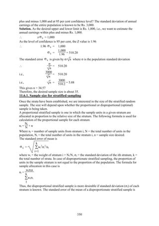 350
plus and minus 1,000 and at 95 per cent confidence level? The standard deviation of annual
earnings of the entire population is known to be Rs. 3,000.
Solution. As the desired upper and lower limit is Rs. 1,000, i.e., we want to estimate the
annual earnings within plus and minus Rs. 1,000.
∴ z xσ = 1,000
As the level of confidence is 95 per cent, the Z value is 1.96
∴ 1.96 xσ = 1,000
xσ =
1‚000
1.96 = 510.20
The standard error xσ is given by σ/ n where σ is the population standard deviation
∴
σ
n
= 510.20
i.e.,
3000
n
= 510.20
i.e., n =
3000
510.2 = 5.88
This gives n = 34.57
Therefore, the desired sample size is about 35.
11.6.1. Sample size for stratified sampling
Once the strata have been established, we are interested in the size of the stratified random
sample. The size will depend upon whether the proportional or disproportional (optimal)
sample is being taken.
A proportional stratified sample is one in which the sample units in a given stratum are
allocated in proportion to the relative size of the stratum. The following formula is used for
calculation of the proportional sample for each stratum
ni =
Ni
N × n
Where ni = number of sample units from stratum i, N = the total number of units in the
population, Ni = the total number of units in the stratum i, n = sample size desired.
The standard error of mean is
xσ = ∑
i=1
k
wi
2
σi
2
/ni
where wi = the weight of stratum i = Ni/N, σi = the standard deviation of the ith stratum, k =
the total number of strata. In case of disproportionate stratified sampling, the proportion of
units in the sample stratum is not equal to the proportion of the population. The formula for
sample allocation in this case is
ni =
wiσin
∑
1
k
wiσi
Thus, the disproportional stratified sample is more desirable if standard deviation (σi) of each
stratum is known. The standard error of the mean of a disproportionate stratified sample is
 