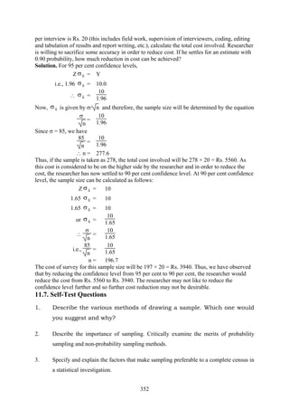352
per interview is Rs. 20 (this includes field work, supervision of interviewers, coding, editing
and tabulation of results and report writing, etc.), calculate the total cost involved. Researcher
is willing to sacrifice some accuracy in order to reduce cost. If he settles for an estimate with
0.90 probability, how much reduction in cost can be achieved?
Solution. For 95 per cent confidence levels,
Z xσ = Y
i.e., 1.96 xσ = 10.0
∴ xσ =
10
1.96
Now, xσ is given by σ/ n and therefore, the sample size will be determined by the equation
σ
n
=
10
1.96
Since σ = 85, we have
85
n
=
10
1.96
∴ n = 277.6
Thus, if the sample is taken as 278, the total cost involved will be 278 × 20 = Rs. 5560. As
this cost is considered to be on the higher side by the researcher and in order to reduce the
cost, the researcher has now settled to 90 per cent confidence level. At 90 per cent confidence
level, the sample size can be calculated as follows:
Z xσ = 10
1.65 xσ = 10
1.65 xσ = 10
or xσ =
10
1.65
∴
σ
n
=
10
1.65
i.e.,
85
n
=
10
1.65
n = 196.7
The cost of survey for this sample size will be 197 × 20 = Rs. 3940. Thus, we have observed
that by reducing the confidence level from 95 per cent to 90 per cent, the researcher would
reduce the cost from Rs. 5560 to Rs. 3940. The researcher may not like to reduce the
confidence level further and so further cost reduction may not be desirable.
11.7. Self-Test Questions
1. Describe the various methods of drawing a sample. Which one would
you suggest and why?
2. Describe the importance of sampling. Critically examine the merits of probability
sampling and non-probability sampling methods.
3. Specify and explain the factors that make sampling preferable to a complete census in
a statistical investigation.
 