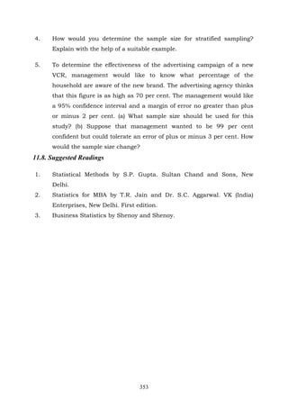 353
4. How would you determine the sample size for stratified sampling?
Explain with the help of a suitable example.
5. To determine the effectiveness of the advertising campaign of a new
VCR, management would like to know what percentage of the
household are aware of the new brand. The advertising agency thinks
that this figure is as high as 70 per cent. The management would like
a 95% confidence interval and a margin of error no greater than plus
or minus 2 per cent. (a) What sample size should be used for this
study? (b) Suppose that management wanted to be 99 per cent
confident but could tolerate an error of plus or minus 3 per cent. How
would the sample size change?
11.8. Suggested Readings
1. Statistical Methods by S.P. Gupta. Sultan Chand and Sons, New
Delhi.
2. Statistics for MBA by T.R. Jain and Dr. S.C. Aggarwal. VK (India)
Enterprises, New Delhi. First edition.
3. Business Statistics by Shenoy and Shenoy.
 