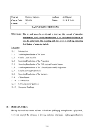 354
Course: Business Statistics Author: Anil Kumar
Course Code: MC-106 Vetter: Dr. B. S. Bodla
Lesson: 12
SAMPLING DISTRIBUTIONS
Objectives: The present lesson is an attempt to overview the concept of sampling
distributions. After successful completion of the lesson the students will be
able to understand the meaning and the need of studying sampling
distribution of a sample statistic.
Structure
12.1 Introduction
12.2 Sampling Distribution of the Mean
12.3 Central Limit Theorem
12.4 Sampling Distribution of the Proportion
12.5 Sampling Distribution of the Difference of Sample Means
12.6 Sampling Distribution of the Difference of Sample Proportions
12.7 Small Sampling Distributions
12.8 Sampling Distribution of the Variance
12.9 F Distribution
12.10 t-Distribution
12.11 Self-Assessment Questions
12.12 Suggested Readings
12.1 INTRODUCTION
Having discussed the various methods available for picking up a sample from a population,
we would naturally be interested in drawing statistical inferences - making generalizations
 
