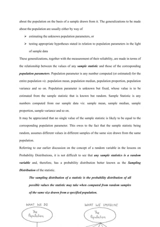 355
about the population on the basis of a sample drawn from it. The generalizations to be made
about the population are usually either by way of
estimating the unknown population parameters, or
testing appropriate hypotheses stated in relation to population parameters in the light
of sample data
These generalizations, together with the measurement of their reliability, are made in terms of
the relationship between the values of any sample statistic and those of the corresponding
population parameters. Population parameter is any number computed (or estimated) for the
entire population viz. population mean, population median, population proportion, population
variance and so on. Population parameter is unknown but fixed, whose value is to be
estimated from the sample statistic that is known but random. Sample Statistic is any
numbers computed from our sample data viz. sample mean, sample median, sample
proportion, sample variance and so on.
It may be appreciated that no single value of the sample statistic is likely to be equal to the
corresponding population parameter. This owes to the fact that the sample statistic being
random, assumes different values in different samples of the same size drawn from the same
population.
Referring to our earlier discussion on the concept of a random variable in the lessons on
Probability Distributions, it is not difficult to see that any sample statistics is a random
variable and, therefore, has a probability distribution better known as the Sampling
Distribution of the statistic.
The sampling distribution of a statistic is the probability distribution of all
possible values the statistic may take when computed from random samples
of the same size drawn from a specified population.
 