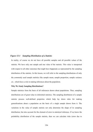356
Figure 12-1 Sampling Distribution of a Statistic
In reality, of course we do not have all possible samples and all possible values of the
statistic. We have only one sample and one value of the statistic. This value is interpreted
with respect to all other outcomes that might have happened, as represented by the sampling
distribution of the statistic. In this lesson, we will refer to the sampling distributions of only
the commonly used sample statistics like sample mean, sample proportion, sample variance
etc., which have a role in making inferences about the population.
Why We Study Sampling Distributions?
Sample statistics form the basis of all inferences drawn about populations. Thus, sampling
distributions are of great value in inferential statistics. The sampling distribution of a sample
statistic possess well-defined properties which help lay down rules for making
generalizations about a population on the basis of a single sample drawn from it. The
variations in the value of sample statistic not only determine the shape of its sampling
distribution, but also account for the element of error in statistical inference. If we know the
probability distribution of the sample statistic, then we can calculate risks (error due to
 
