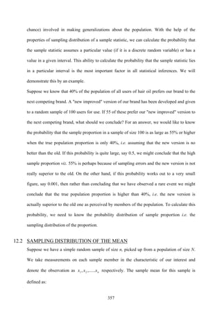 357
chance) involved in making generalizations about the population. With the help of the
properties of sampling distribution of a sample statistic, we can calculate the probability that
the sample statistic assumes a particular value (if it is a discrete random variable) or has a
value in a given interval. This ability to calculate the probability that the sample statistic lies
in a particular interval is the most important factor in all statistical inferences. We will
demonstrate this by an example.
Suppose we know that 40% of the population of all users of hair oil prefers our brand to the
next competing brand. A "new improved" version of our brand has been developed and given
to a random sample of 100 users for use. If 55 of these prefer our "new improved" version to
the next competing brand, what should we conclude? For an answer, we would like to know
the probability that the sample proportion in a sample of size 100 is as large as 55% or higher
when the true population proportion is only 40%, i.e. assuming that the new version is no
better than the old. If this probability is quite large, say 0.5, we might conclude that the high
sample proportion viz. 55% is perhaps because of sampling errors and the new version is not
really superior to the old. On the other hand, if this probability works out to a very small
figure, say 0.001, then rather than concluding that we have observed a rare event we might
conclude that the true population proportion is higher than 40%, i.e. the new version is
actually superior to the old one as perceived by members of the population. To calculate this
probability, we need to know the probability distribution of sample proportion i.e. the
sampling distribution of the proportion.
12.2 SAMPLING DISTRIBUTION OF THE MEAN
Suppose we have a simple random sample of size n, picked up from a population of size N.
We take measurements on each sample member in the characteristic of our interest and
denote the observation as nxxx ,......, 21 respectively. The sample mean for this sample is
defined as:
 