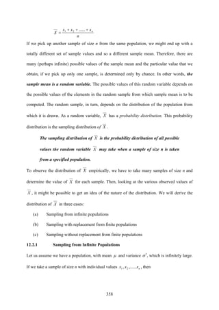 358
n
xxx
X n+++
=
......21
If we pick up another sample of size n from the same population, we might end up with a
totally different set of sample values and so a different sample mean. Therefore, there are
many (perhaps infinite) possible values of the sample mean and the particular value that we
obtain, if we pick up only one sample, is determined only by chance. In other words, the
sample mean is a random variable. The possible values of this random variable depends on
the possible values of the elements in the random sample from which sample mean is to be
computed. The random sample, in turn, depends on the distribution of the population from
which it is drawn. As a random variable, X has a probability distribution. This probability
distribution is the sampling distribution of X .
The sampling distribution of X is the probability distribution of all possible
values the random variable X may take when a sample of size n is taken
from a specified population.
To observe the distribution of X empirically, we have to take many samples of size n and
determine the value of X for each sample. Then, looking at the various observed values of
X , it might be possible to get an idea of the nature of the distribution. We will derive the
distribution of X in three cases:
(a) Sampling from infinite populations
(b) Sampling with replacement from finite populations
(c) Sampling without replacement from finite populations
12.2.1 Sampling from Infinite Populations
Let us assume we have a population, with mean μ and variance 2
σ , which is infinitely large.
If we take a sample of size n with individual values nxxx ,......, 21 , then
 