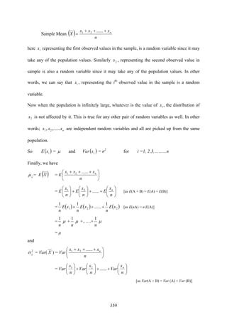 359
Sample Mean ( ) n
xxx
X n+++
=
......21
here 1x representing the first observed values in the sample, is a random variable since it may
take any of the population values. Similarly 2x , representing the second observed value in
sample is also a random variable since it may take any of the population values. In other
words, we can say that ix , representing the ith
observed value in the sample is a random
variable.
Now when the population is infinitely large, whatever is the value of 1x , the distribution of
2x is not affected by it. This is true for any other pair of random variables as well. In other
words; nxxx ,......, 21 are independent random variables and all are picked up from the same
population.
So E( )ix = μ and Var( )ix = σ2
for i =1, 2,3,………n
Finally, we have
x
μ = E( )X = E ⎟
⎠
⎞
⎜
⎝
⎛ +++
n
xxx n......21
= E ⎟
⎠
⎞
⎜
⎝
⎛
++⎟
⎠
⎞
⎜
⎝
⎛
+⎟
⎠
⎞
⎜
⎝
⎛
n
x
E
n
x
E
n
x n
......21
[as E(A + B) = E(A) + E(B)]
= ( ) ( ) ( )221
1
......
11
xE
n
xE
n
xE
n
+++ [as E(nA) = n E(A)]
=
n
1
μ +
n
1
μ +.…..+
n
1
μ
= μ
and
2
x
σ = Var( X ) = Var ⎟
⎠
⎞
⎜
⎝
⎛ +++
n
xxx n......21
= Var ⎟
⎠
⎞
⎜
⎝
⎛
++⎟
⎠
⎞
⎜
⎝
⎛
+⎟
⎠
⎞
⎜
⎝
⎛
n
x
Var
n
x
Var
n
x n
......21
[as Var(A + B) = Var (A) + Var (B)]
 