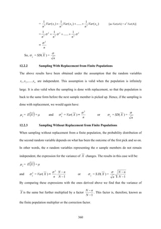 360
= )(
1
......)(
1
)(
1
22212 nxVar
n
xVar
n
xVar
n
+++ [as Var(nA) = n2
Var(A)]
= 2
2
2
2
2
2
1
......
11
σσσ
nnn
+++
=
n
2
σ
So, x
σ = SD( X ) =
n
σ
12.2.2 Sampling With Replacement from Finite Populations
The above results have been obtained under the assumption that the random variables
nxxx ,......, 21 are independent. This assumption is valid when the population is infinitely
large. It is also valid when the sampling is done with replacement, so that the population is
back to the same form before the next sample member is picked up. Hence, if the sampling is
done with replacement, we would again have:
x
μ = E( )X = μ and 2
x
σ = Var( X ) =
n
2
σ
or x
σ = SD( X ) =
n
σ
12.2.3 Sampling Without Replacement from Finite Populations
When sampling without replacement from a finite population, the probability distribution of
the second random variable depends on what has been the outcome of the first pick and so on.
In other words, the n random variables representing the n sample members do not remain
independent, the expression for the variance of X changes. The results in this case will be:
x
μ = E( )X = μ
and 2
x
σ = Var( X ) =
1
.
2
−
−
N
nN
n
σ
or x
σ = S.D( X ) =
1
.
−
−
N
nN
n
σ
By comparing these expressions with the ones derived above we find that the variance of
X is the same but further multiplied by a factor
1−
−
N
nN
. This factor is, therefore, known as
the finite population multiplier or the correction factor.
 