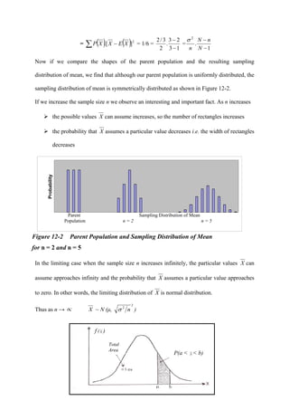 365
Aaaa
Aaaa
Aaaaaaaaaa
aa
= ( ) ( )2
].[ XEXXP −∑ = 1/6 =
13
23
.
2
3/2
−
−
=
1
.
2
−
−
N
nN
n
σ
Now if we compare the shapes of the parent population and the resulting sampling
distribution of mean, we find that although our parent population is uniformly distributed, the
sampling distribution of mean is symmetrically distributed as shown in Figure 12-2.
If we increase the sample size n we observe an interesting and important fact. As n increases
the possible values X can assume increases, so the number of rectangles increases
the probability that X assumes a particular value decreases i.e. the width of rectangles
decreases
Probability
Figure 12-2 Parent Population and Sampling Distribution of Mean
for n = 2 and n = 5
In the limiting case when the sample size n increases infinitely, the particular values X can
assume approaches infinity and the probability that X assumes a particular value approaches
to zero. In other words, the limiting distribution of X is normal distribution.
Thus as n → ∝ X ~ N (μ,
2
2
nσ )
f( X )
Parent Sampling Distribution of Mean
Population n = 2 n = 5
P(a < X < b)
Total
Area
f (X )
 