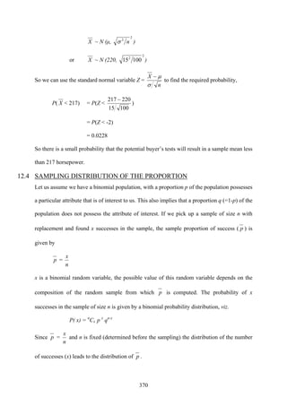 370
X ~ N (μ,
2
2
nσ )
or X ~ N (220,
2
2
10015 )
So we can use the standard normal variable Z =
n
X
σ
μ−
to find the required probability,
P( X < 217) = P(Z <
10015
220217 −
)
= P(Z < -2)
= 0.0228
So there is a small probability that the potential buyer’s tests will result in a sample mean less
than 217 horsepower.
12.4 SAMPLING DISTRIBUTION OF THE PROPORTION
Let us assume we have a binomial population, with a proportion p of the population possesses
a particular attribute that is of interest to us. This also implies that a proportion q (=1-p) of the
population does not possess the attribute of interest. If we pick up a sample of size n with
replacement and found x successes in the sample, the sample proportion of success ( p ) is
given by
p =
n
x
x is a binomial random variable, the possible value of this random variable depends on the
composition of the random sample from which p is computed. The probability of x
successes in the sample of size n is given by a binomial probability distribution, viz.
P( x) = n
Cx p x
qn-x
Since p =
n
x
and n is fixed (determined before the sampling) the distribution of the number
of successes (x) leads to the distribution of p .
 